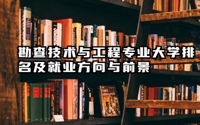 勘查技术与工程专业大学排名及就业方向与前景 2026全国十大院校推荐