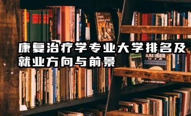 康复治疗学专业大学排名及就业方向与前景 2026康复治疗学专业大学有哪些推荐