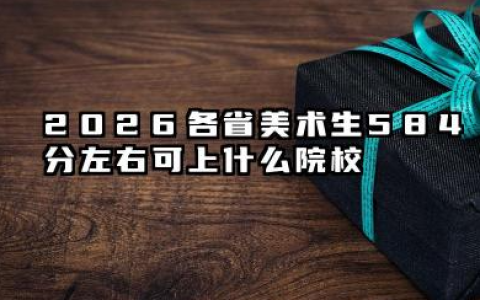 2026各省美术生584分左右可上什么院校？584分最好30所学校大学详解