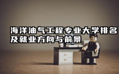 海洋油气工程专业大学排名及就业方向与前景 2026海洋油气工程专业大学推荐名单