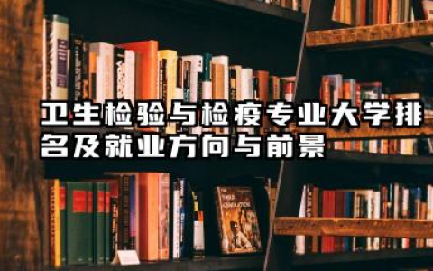 卫生检验与检疫专业大学排名及就业方向与前景 2026卫生检验与检疫专业大学排名推荐名单