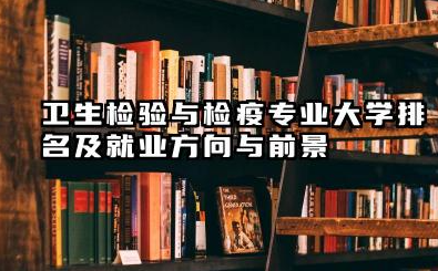 卫生检验与检疫专业大学排名及就业方向与前景 2026卫生检验与检疫专业大学排名推荐名单