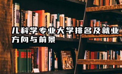 儿科学专业大学排名及就业方向与前景 2026儿科学专业大学排名推荐