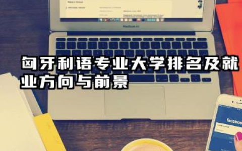 匈牙利语专业大学排名及就业方向与前景 2026匈牙利语专业大学排名推荐