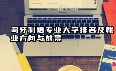 匈牙利语专业大学排名及就业方向与前景 2026匈牙利语专业大学排名推荐