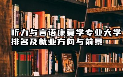 听力与言语康复学专业大学排名及就业方向与前景 2026听力与言语康复学专业大学推荐