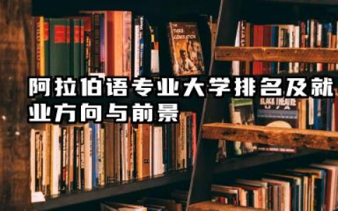 阿拉伯语专业大学排名及就业方向与前景 2026阿拉伯语专业大学排名推荐