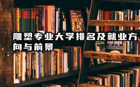 雕塑专业大学排名及就业方向与前景 2026雕塑专业大学排名推荐