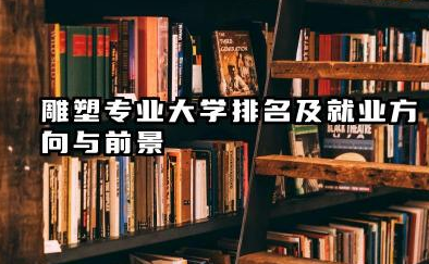 雕塑专业大学排名及就业方向与前景 2026雕塑专业大学排名推荐