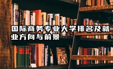 国际商务专业大学排名及就业方向与前景 2026国际商务专业大学推荐