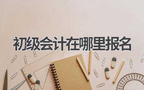 初级会计在哪里报名?一站式服务为你解答