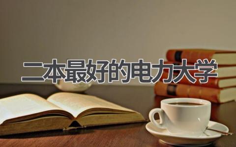 二本最好的电力大学 二本大学电力大学哪家最好