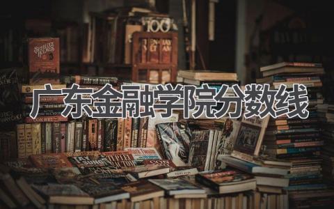 2023年广东金融学院录取分数线 报考广东金融学院的建议
