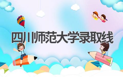 四川师范大学录取线2023年四川省 对于报考四川师范大学的建议