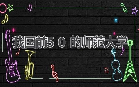 我国前50的师范大学 2023年全国师范大学排名