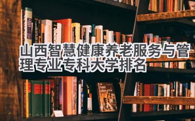 山西智慧健康养老服务与管理专业专科大学排名