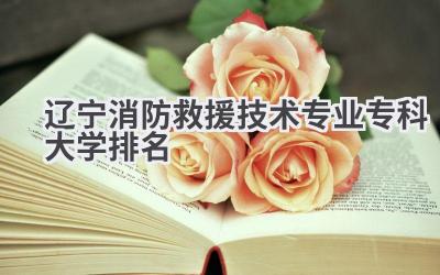 2024辽宁消防救援技术专业专科大学排名