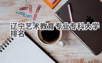 2024辽宁艺术教育专业专科大学排名
