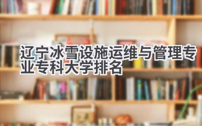 2024辽宁冰雪设施运维与管理专业专科大学排名