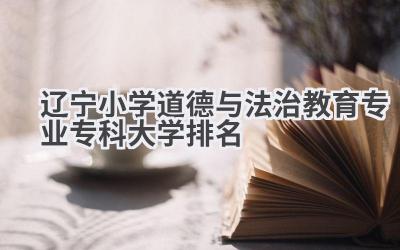 2024辽宁小学道德与法治教育专业专科大学排名