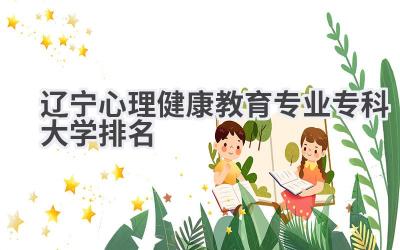 2024辽宁心理健康教育专业专科大学排名