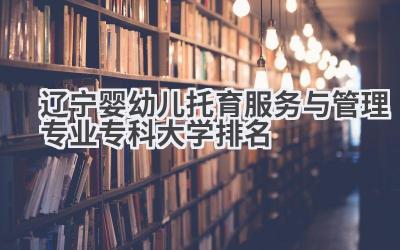 2024辽宁婴幼儿托育服务与管理专业专科大学排名