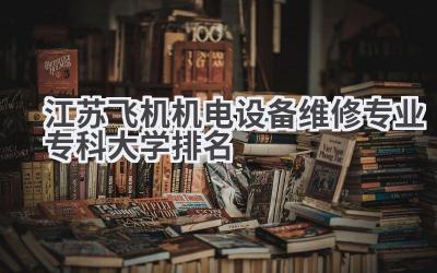 江苏飞机机电设备维修专业专科大学排名