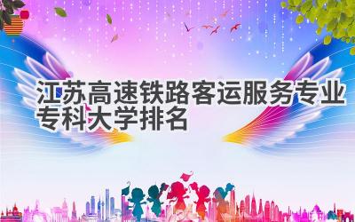 江苏高速铁路客运服务专业专科大学排名